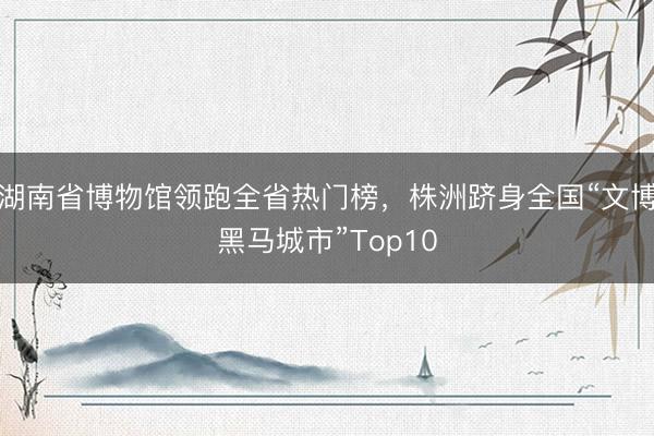 湖南省博物馆领跑全省热门榜，株洲跻身全国“文博黑马城市”Top10