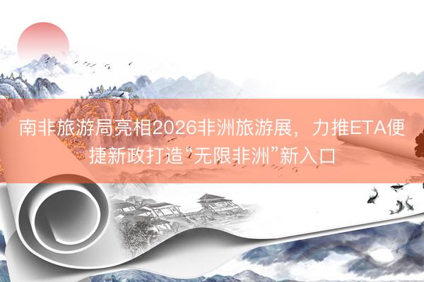 南非旅游局亮相2026非洲旅游展，力推ETA便捷新政打造“无限非洲”新入口