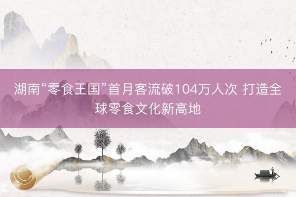 湖南“零食王国”首月客流破104万人次 打造全球零食文化新高地