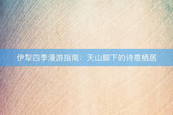 伊犁四季漫游指南：天山脚下的诗意栖居
