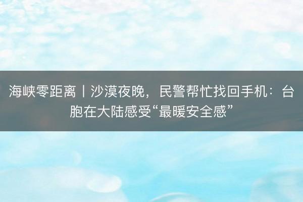 海峡零距离丨沙漠夜晚，民警帮忙找回手机：台胞在大陆感受“最暖安全感”