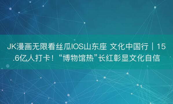 JK漫画无限看丝瓜IOS山东座 文化中国行｜15.6亿人打卡！“博物馆热”长红彰显文化自信