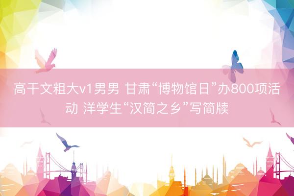 高干文粗大v1男男 甘肃“博物馆日”办800项活动 洋学生“汉简之乡”写简牍