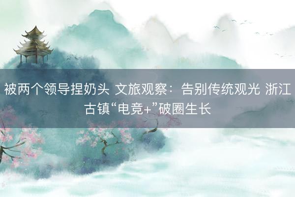 被两个领导捏奶头 文旅观察：告别传统观光 浙江古镇“电竞+”破圈生长