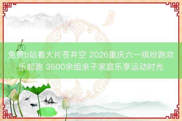 免费b站看大片苍井空 2026重庆六一缤纷跑欢乐起跑 3500余组亲子家庭乐享运动时光