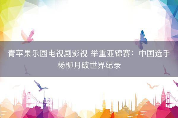 青苹果乐园电视剧影视 举重亚锦赛：中国选手杨柳月破世界纪录