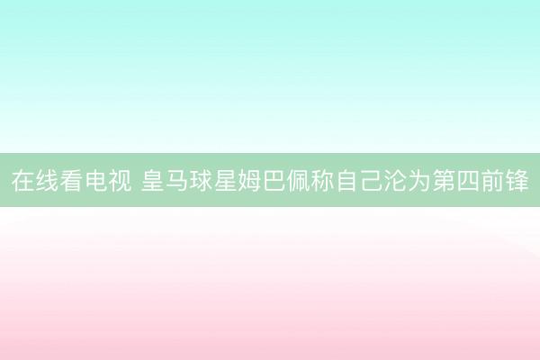 在线看电视 皇马球星姆巴佩称自己沦为第四前锋
