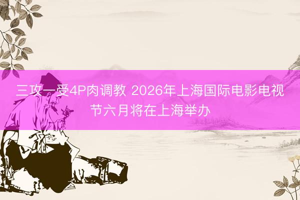 三攻一受4P肉调教 2026年上海国际电影电视节六月将在上海举办