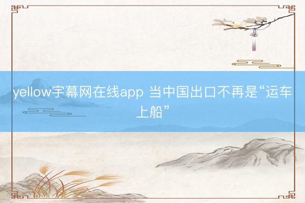 yellow宇幕网在线app 当中国出口不再是“运车上船”