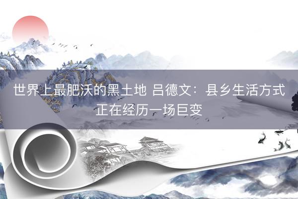 世界上最肥沃的黑土地 吕德文：县乡生活方式正在经历一场巨变