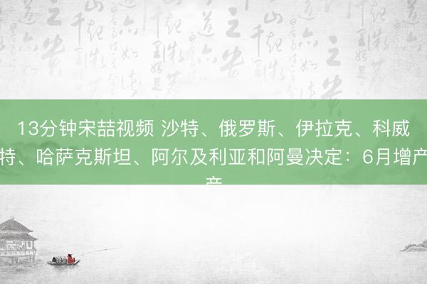 13分钟宋喆视频 沙特、俄罗斯、伊拉克、科威特、哈萨克斯坦、阿尔及利亚和阿曼决定:6月增产
