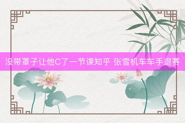 没带罩子让他C了一节课知乎 张雪机车车手退赛