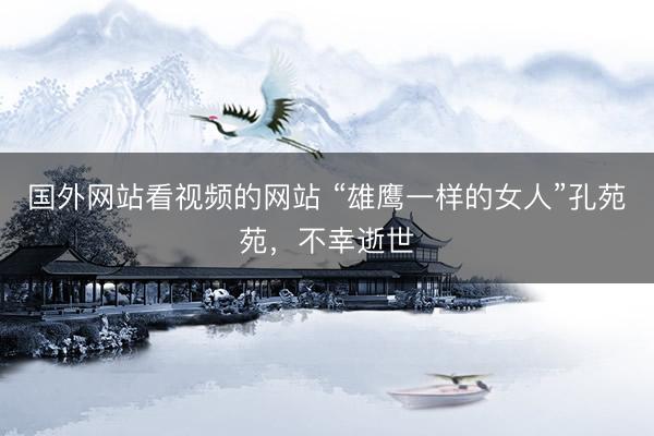国外网站看视频的网站 “雄鹰一样的女人”孔苑苑，不幸逝世