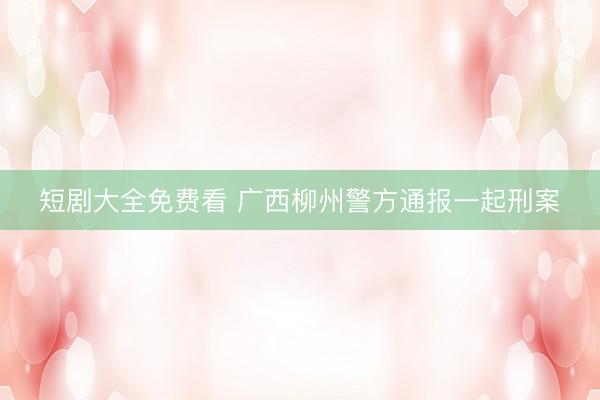 短剧大全免费看 广西柳州警方通报一起刑案