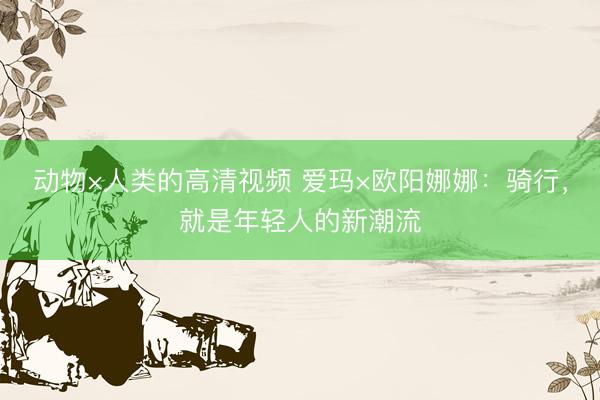动物×人类的高清视频 爱玛×欧阳娜娜：骑行，就是年轻人的新潮流