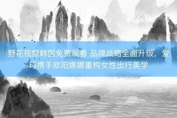 野花视频韩国免费观看 品牌战略全面升级，爱玛携手欧阳娜娜重构女性出行美学