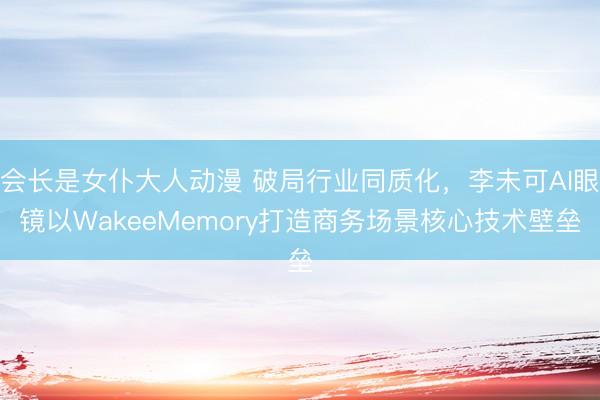 会长是女仆大人动漫 破局行业同质化，李未可AI眼镜以WakeeMemory打造商务场景核心技术壁垒