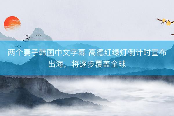 两个妻子韩国中文字幕 高德红绿灯倒计时宣布出海，将逐步覆盖全球
