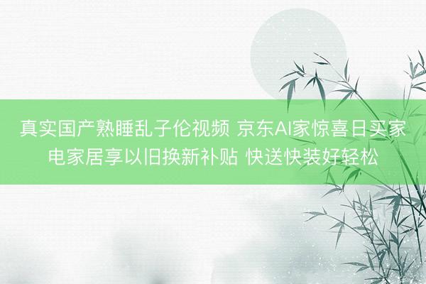 真实国产熟睡乱子伦视频 京东AI家惊喜日买家电家居享以旧换新补贴 快送快装好轻松