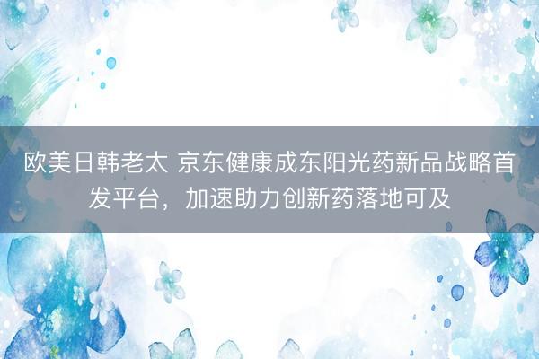 欧美日韩老太 京东健康成东阳光药新品战略首发平台，加速助力创新药落地可及
