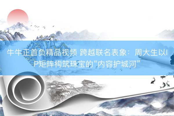 牛牛正首负精品视频 跨越联名表象：周大生以IP矩阵构筑珠宝的“内容护城河”