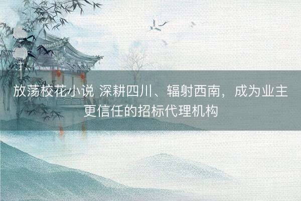 放荡校花小说 深耕四川、辐射西南，成为业主更信任的招标代理机构