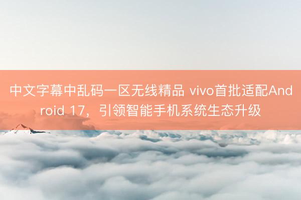 中文字幕中乱码一区无线精品 vivo首批适配Android 17，引领智能手机系统生态升级