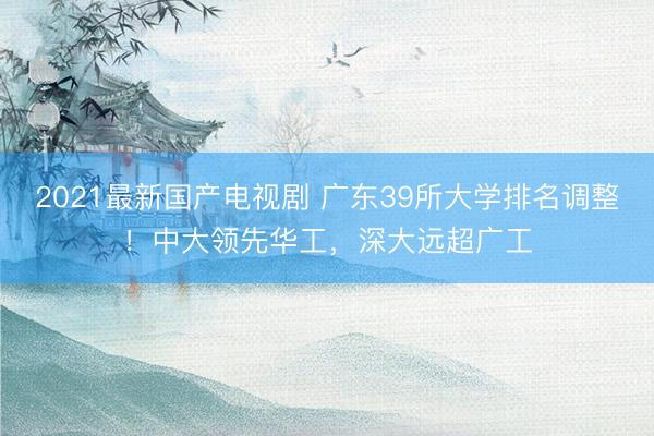 2021最新国产电视剧 广东39所大学排名调整！中大领先华工，深大远超广工