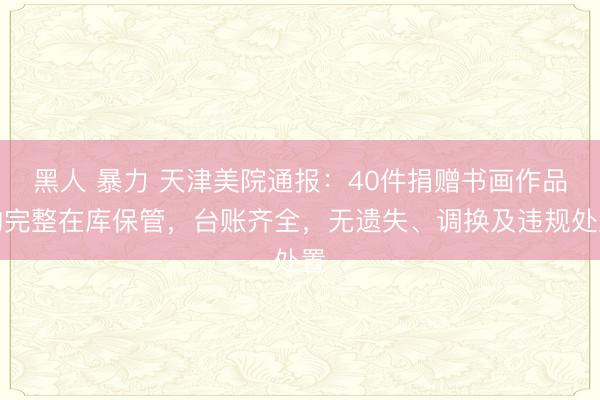 黑人 暴力 天津美院通报：40件捐赠书画作品均完整在库保管，台账齐全，无遗失、调换及违规处置