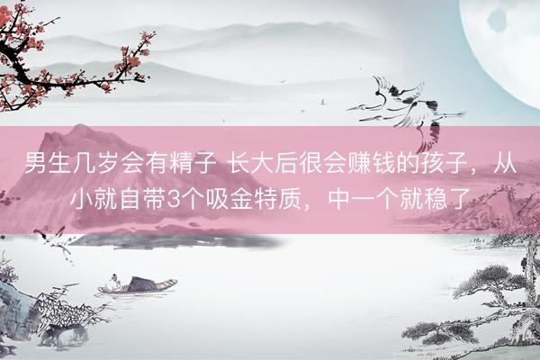 男生几岁会有精子 长大后很会赚钱的孩子，从小就自带3个吸金特质，中一个就稳了