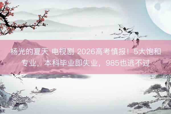 杨光的夏天 电视剧 2026高考慎报！5大饱和专业，本科毕业即失业，985也逃不过