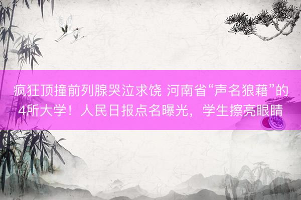 疯狂顶撞前列腺哭泣求饶 河南省“声名狼藉”的4所大学！人民日报点名曝光，学生擦亮眼睛