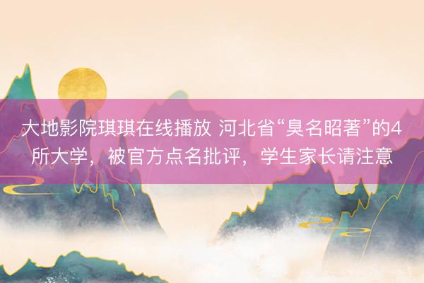 大地影院琪琪在线播放 河北省“臭名昭著”的4所大学，被官方点名批评，学生家长请注意