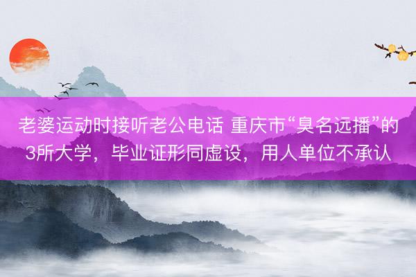 老婆运动时接听老公电话 重庆市“臭名远播”的3所大学，毕业证形同虚设，用人单位不承认
