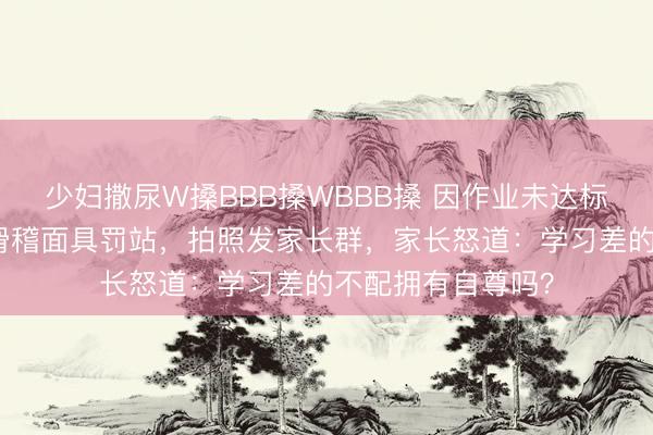 少妇撒尿W搡BBB搡WBBB搡 因作业未达标，老师让学生戴滑稽面具罚站，拍照发家长群，家长怒道：学习差的不配拥有自尊吗？
