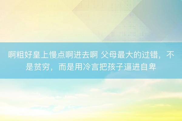 啊粗好皇上慢点啊进去啊 父母最大的过错，不是贫穷，而是用冷言把孩子逼进自卑
