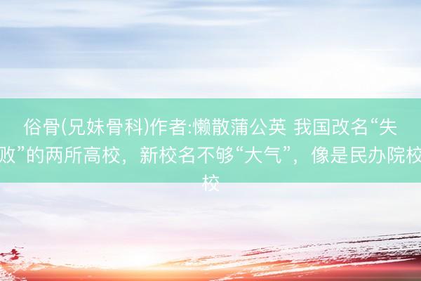 俗骨(兄妹骨科)作者:懒散蒲公英 我国改名“失败”的两所高校，新校名不够“大气”，像是民办院校