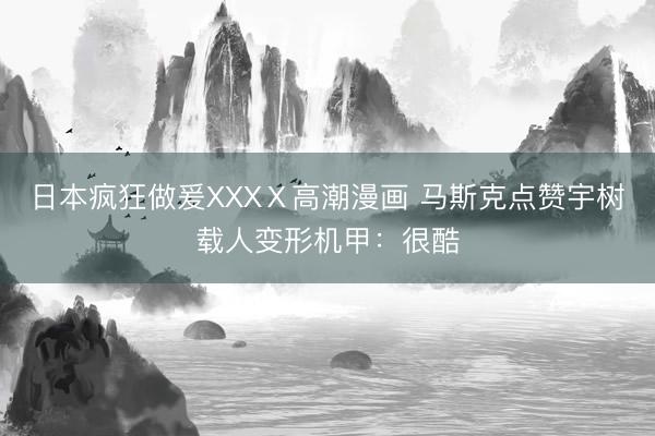 日本疯狂做爰XXXⅩ高潮漫画 马斯克点赞宇树载人变形机甲：很酷