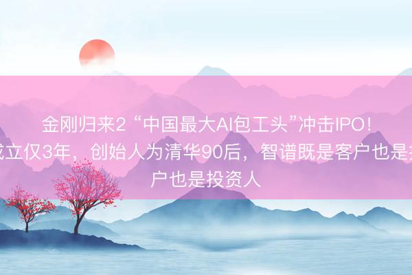 金刚归来2 “中国最大AI包工头”冲击IPO！公司成立仅3年，创始人为清华90后，智谱既是客户也是投资人