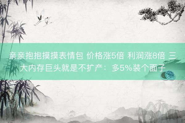亲亲抱抱摸摸表情包 价格涨5倍 利润涨8倍 三大内存巨头就是不扩产：多5%装个面子