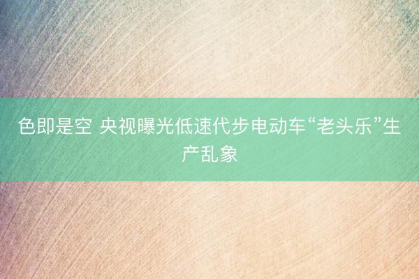 色即是空 央视曝光低速代步电动车“老头乐”生产乱象