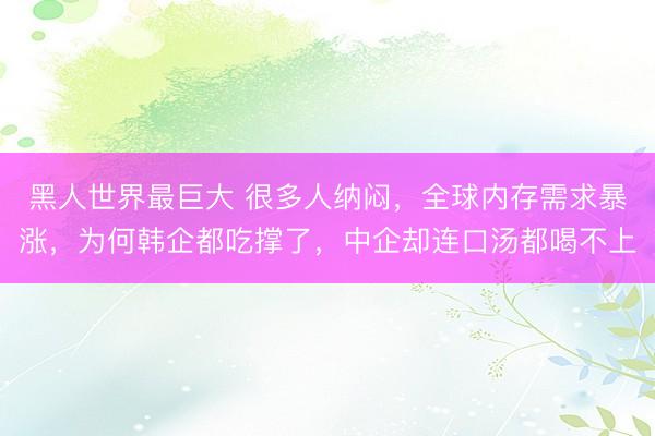 黑人世界最巨大 很多人纳闷，全球内存需求暴涨，为何韩企都吃撑了，中企却连口汤都喝不上
