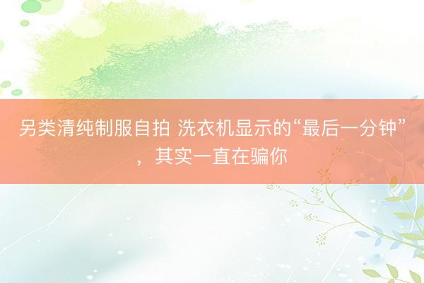 另类清纯制服自拍 洗衣机显示的“最后一分钟”，其实一直在骗你