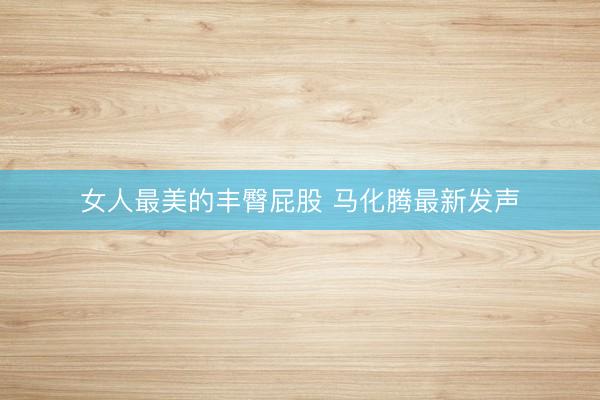 女人最美的丰臀屁股 马化腾最新发声