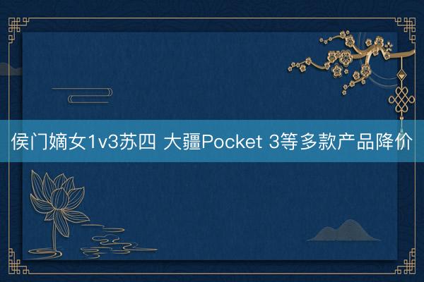 侯门嫡女1v3苏四 大疆Pocket 3等多款产品降价