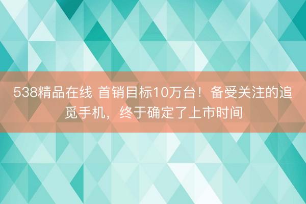 538精品在线 首销目标10万台！备受关注的追觅手机，终于确定了上市时间