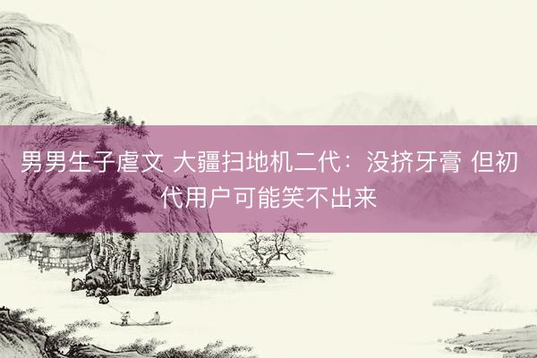 男男生子虐文 大疆扫地机二代：没挤牙膏 但初代用户可能笑不出来