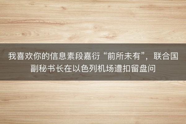 我喜欢你的信息素段嘉衍 “前所未有”，联合国副秘书长在以色列机场遭扣留盘问