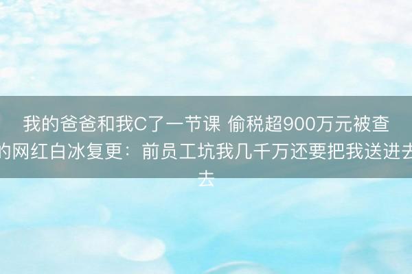 我的爸爸和我C了一节课 偷税超900万元被查的网红白冰复更：前员工坑我几千万还要把我送进去