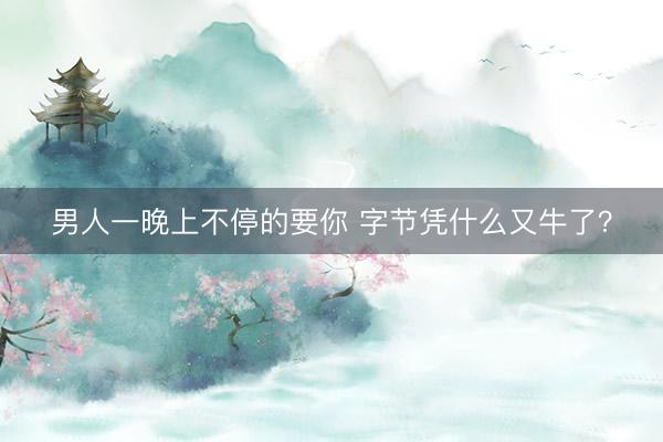 男人一晚上不停的要你 字节凭什么又牛了？